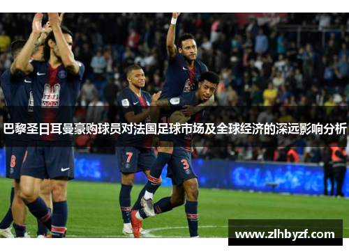 巴黎圣日耳曼豪购球员对法国足球市场及全球经济的深远影响分析 巴黎圣日耳曼豪购球员对法国足球市场及全球经济的深远影响分析